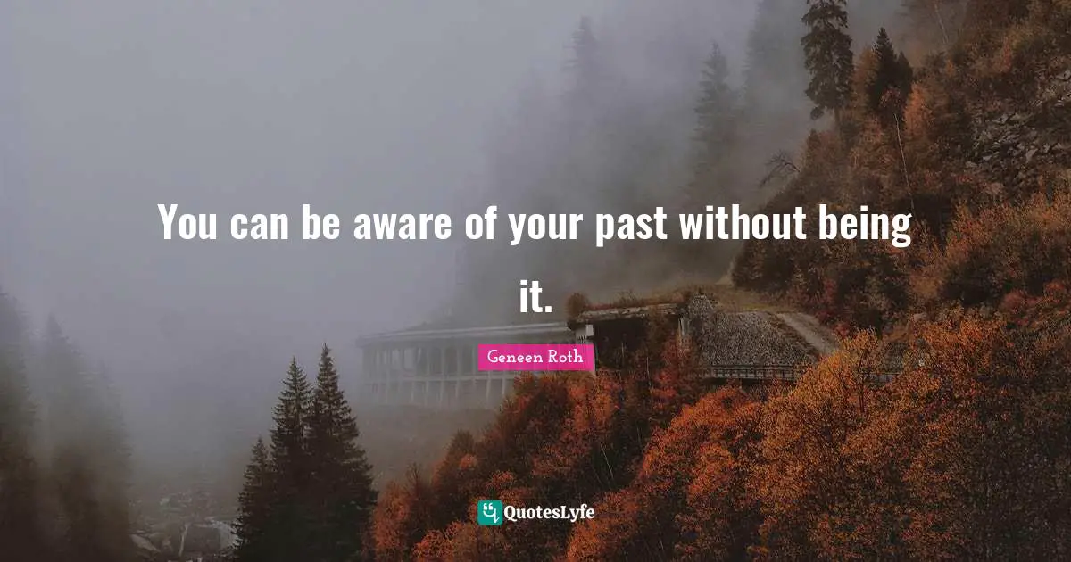 Geneen Roth Quotes: "You can be aware of your past without being it."