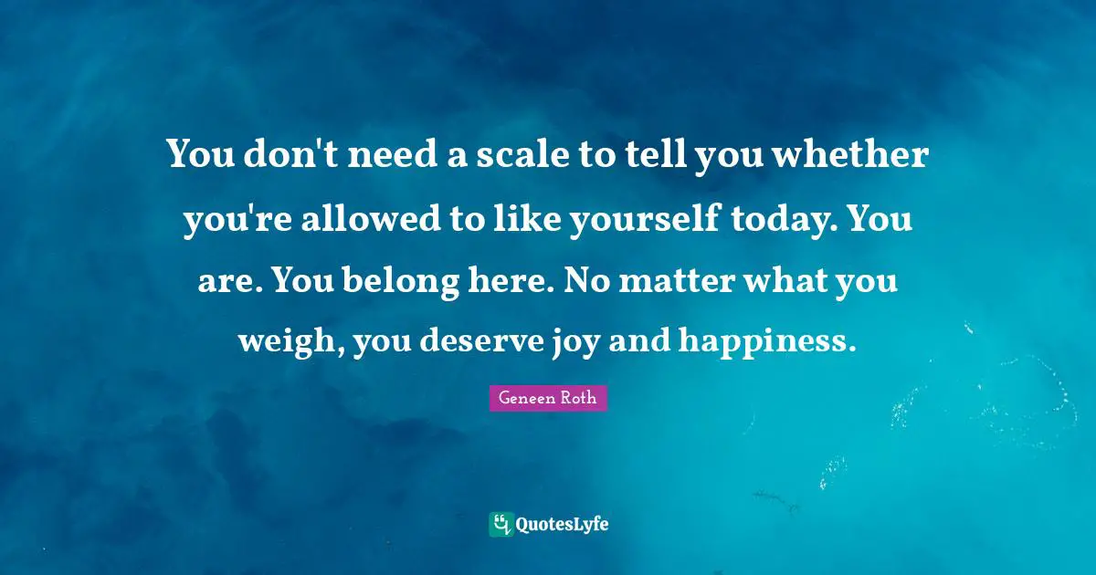 Geneen Roth Quotes: "You don't need a scale to tell you whether you're allowed to like yourself today. You are. You belong here. No matter what you weigh, you deserve joy and happiness."