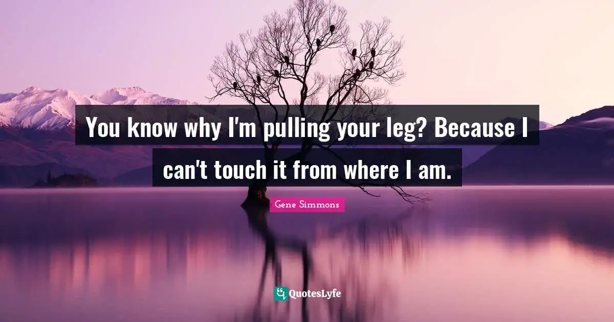 You know why I'm pulling your leg? Because I can't touch it from where I am.