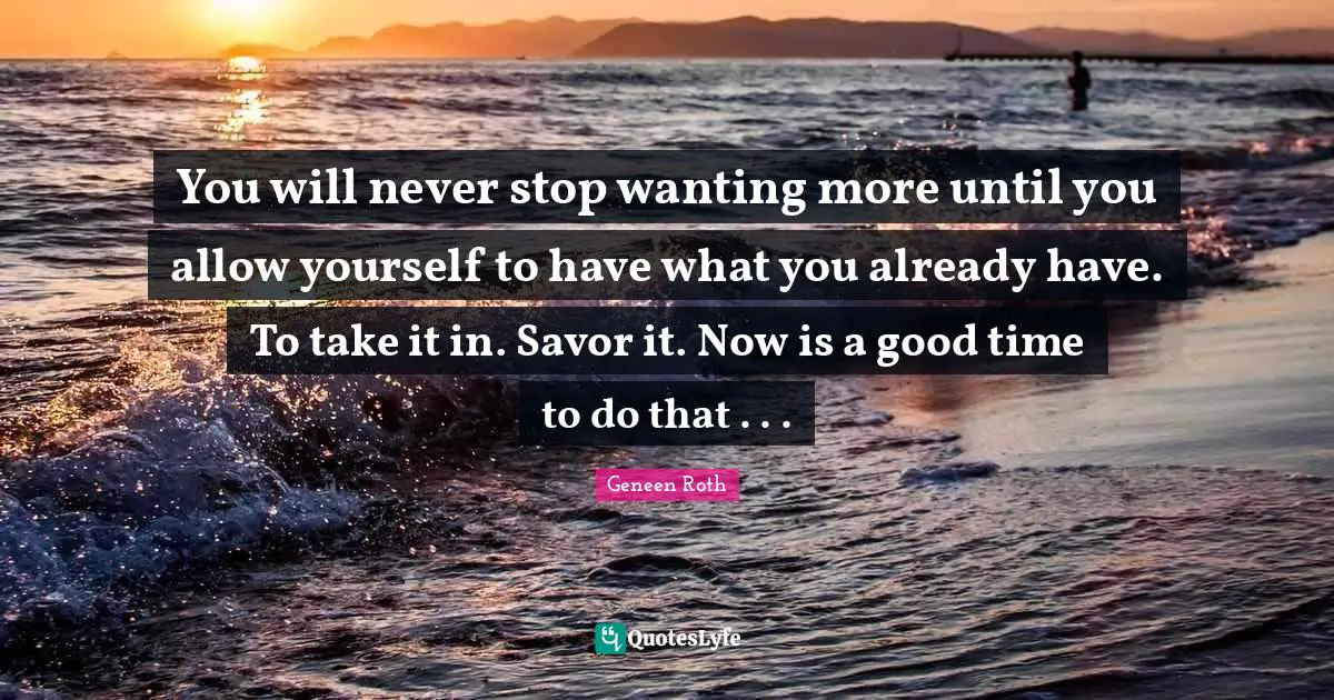 Geneen Roth Quotes: "You will never stop wanting more until you allow yourself to have what you already have. To take it in. Savor it. Now is a good time to do that . . ."
