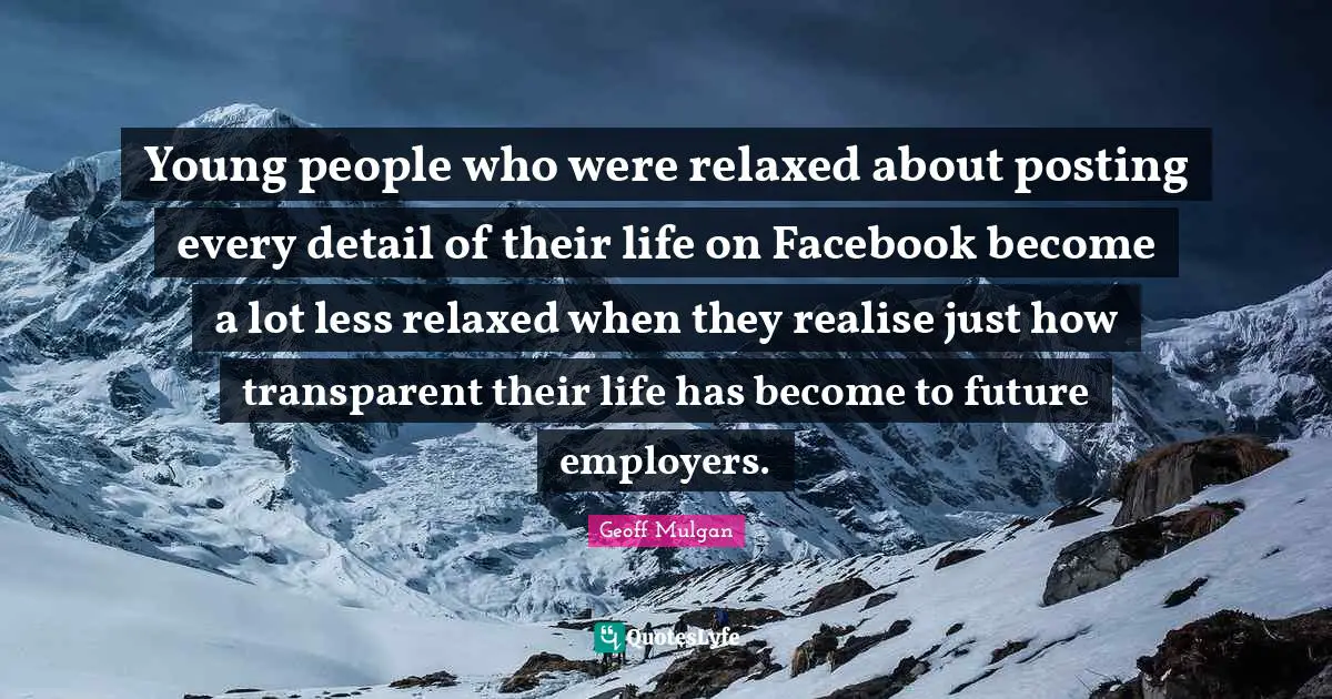 Geoff Mulgan Quotes: "Young people who were relaxed about posting every detail of their life on Facebook become a lot less relaxed when they realise just how transparent their life has become to future employers."