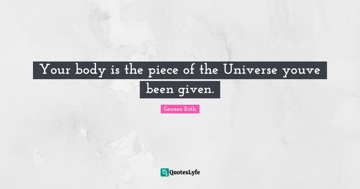 Geneen Roth Quotes: "Your body is the piece of the Universe youve been given."