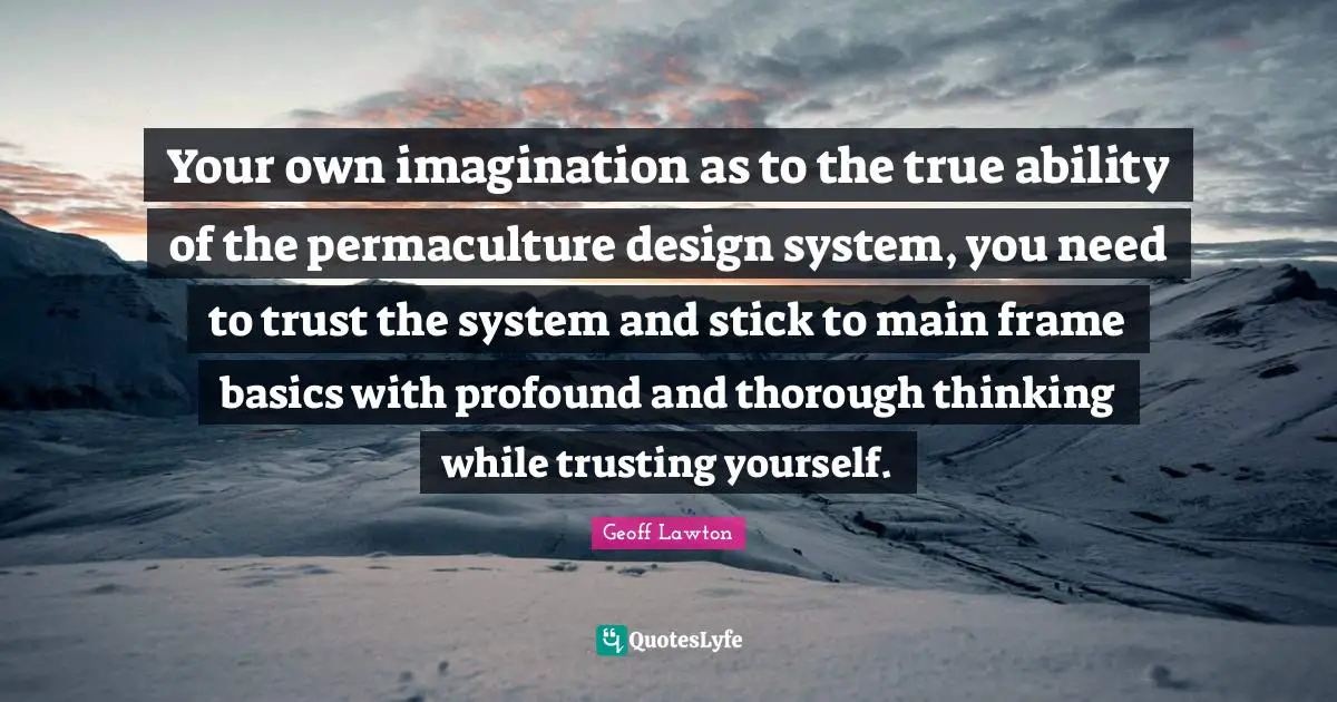 J. F. Lawton Quotes: "Your own imagination as to the true ability of the permaculture design system, you need to trust the system and stick to main frame basics with profound and thorough thinking while trusting yourself."