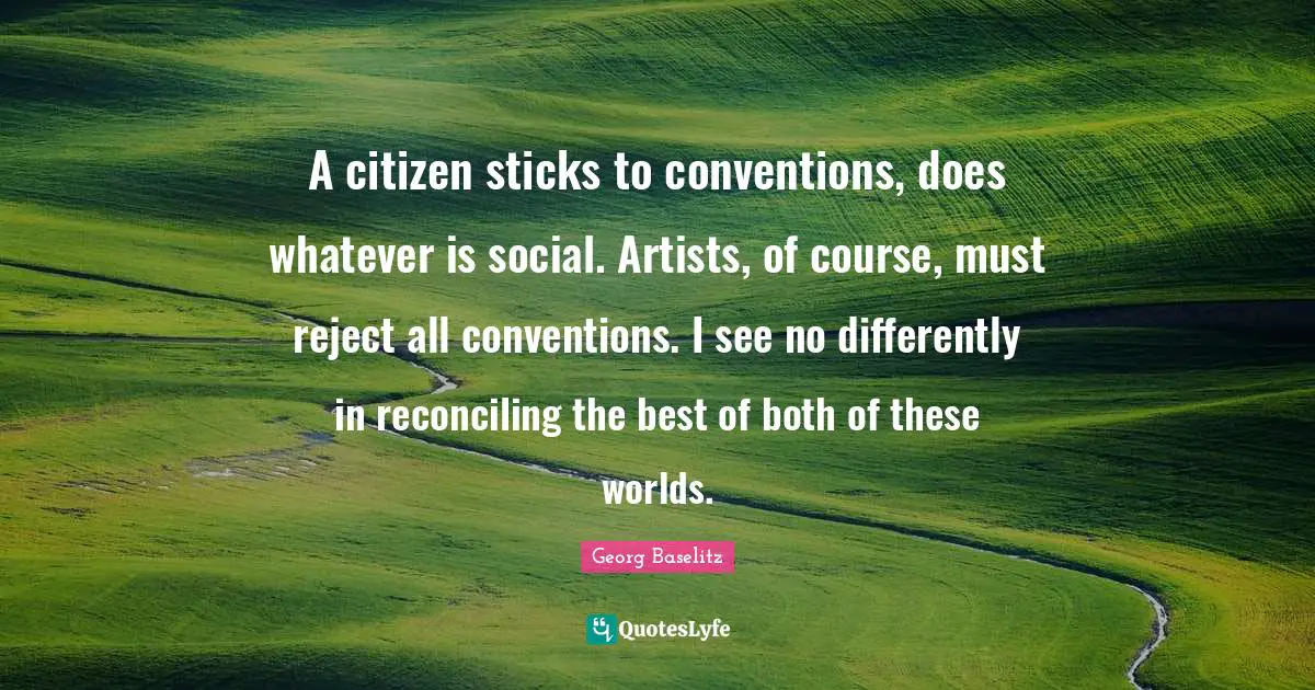 A citizen sticks to conventions, does whatever is social. Artists, of course, must reject all conventions. I see no differently in reconciling the best of both of these worlds.
