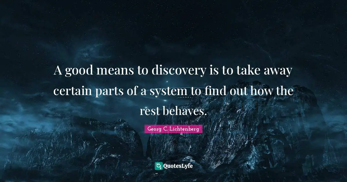 A good means to discovery is to take away certain parts of a system to find out how the rest behaves.