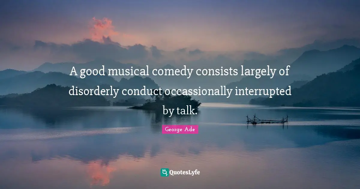 A good musical comedy consists largely of disorderly conduct occassionally interrupted by talk.
