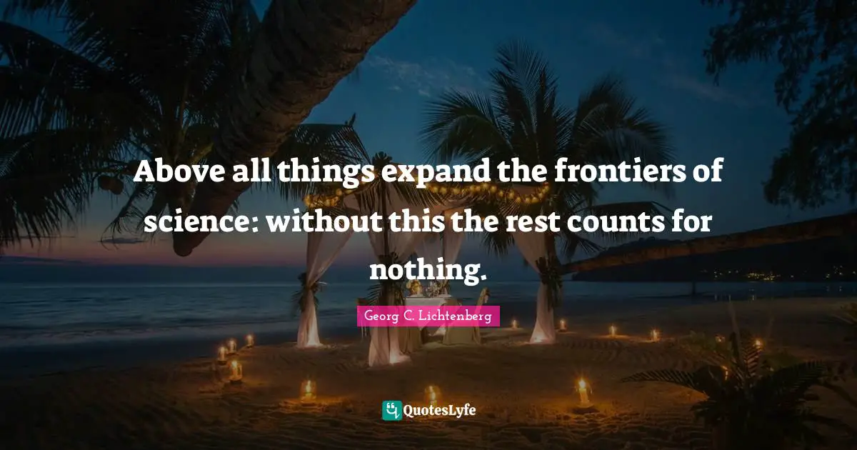 Above all things expand the frontiers of science: without this the rest counts for nothing.