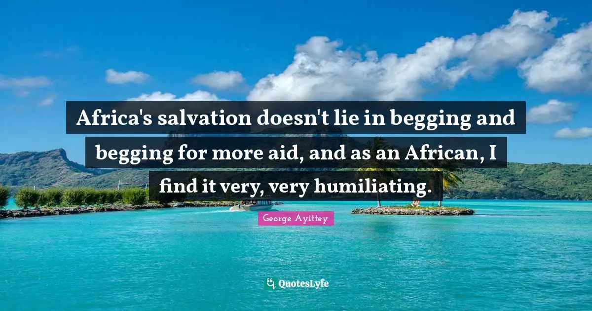 Africa's salvation doesn't lie in begging and begging for more aid, and as an African, I find it very, very humiliating.
