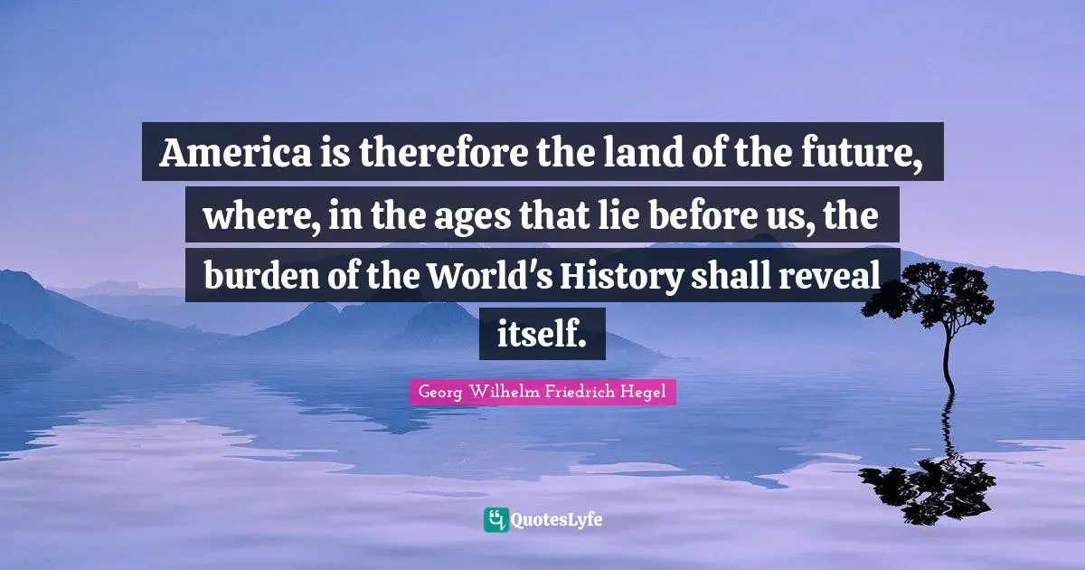 America is therefore the land of the future, where, in the ages that lie before us, the burden of the World's History shall reveal itself.