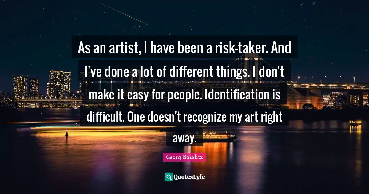 As an artist, I have been a risk-taker. And I've done a lot of different things. I don't make it easy for people. Identification is difficult. One doesn't recognize my art right away.