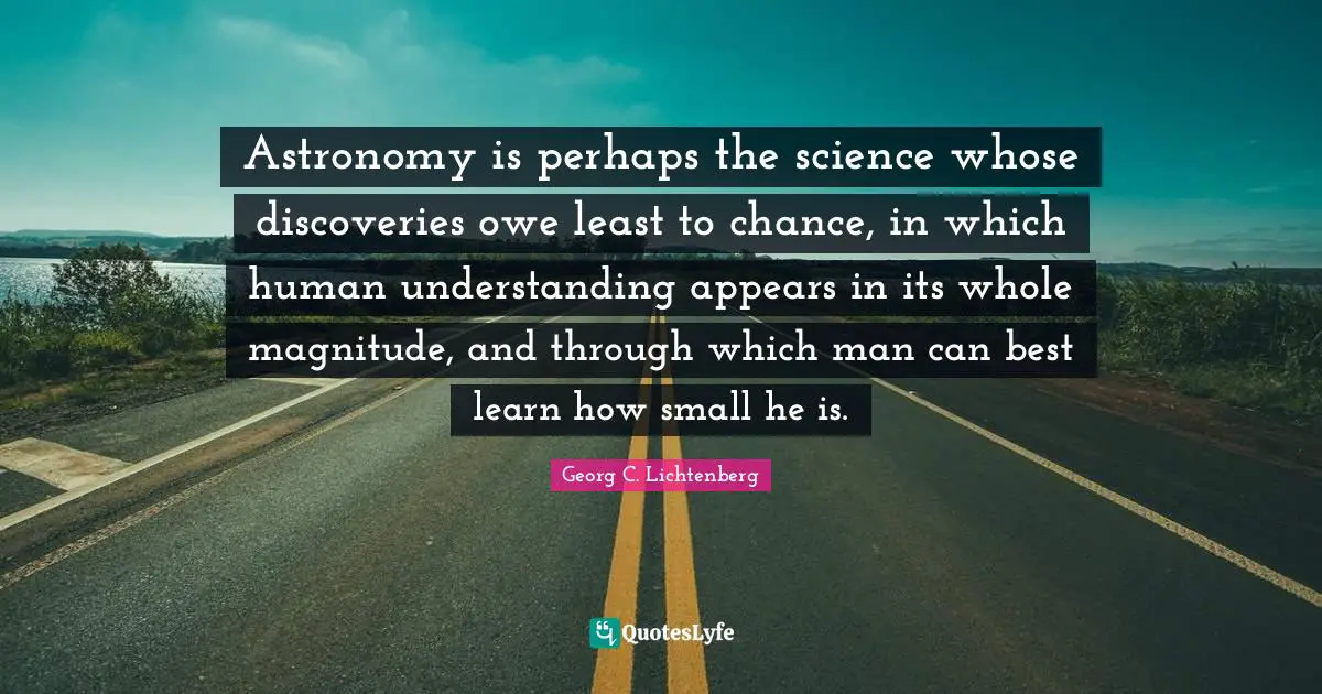 Astronomy is perhaps the science whose discoveries owe least to chance, in which human understanding appears in its whole magnitude, and through which man can best learn how small he is.