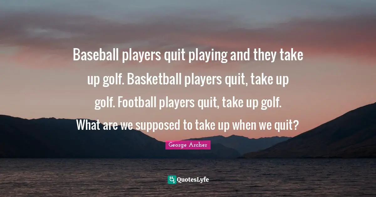 Baseball players quit playing and they take up golf. Basketball players quit, take up golf. Football players quit, take up golf. What are we supposed to take up when we quit?