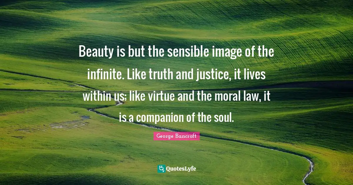 Beauty is but the sensible image of the infinite. Like truth and justice, it lives within us; like virtue and the moral law, it is a companion of the soul.