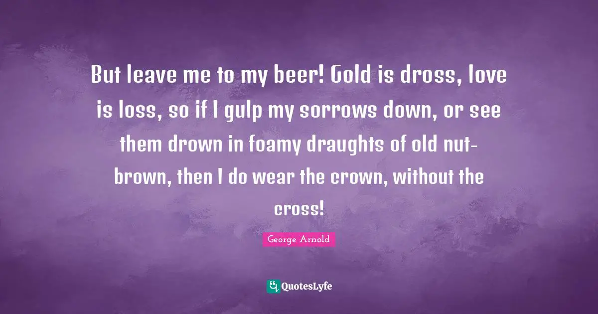 But leave me to my beer! Gold is dross, love is loss, so if I gulp my sorrows down, or see them drown in foamy draughts of old nut-brown, then I do wear the crown, without the cross!