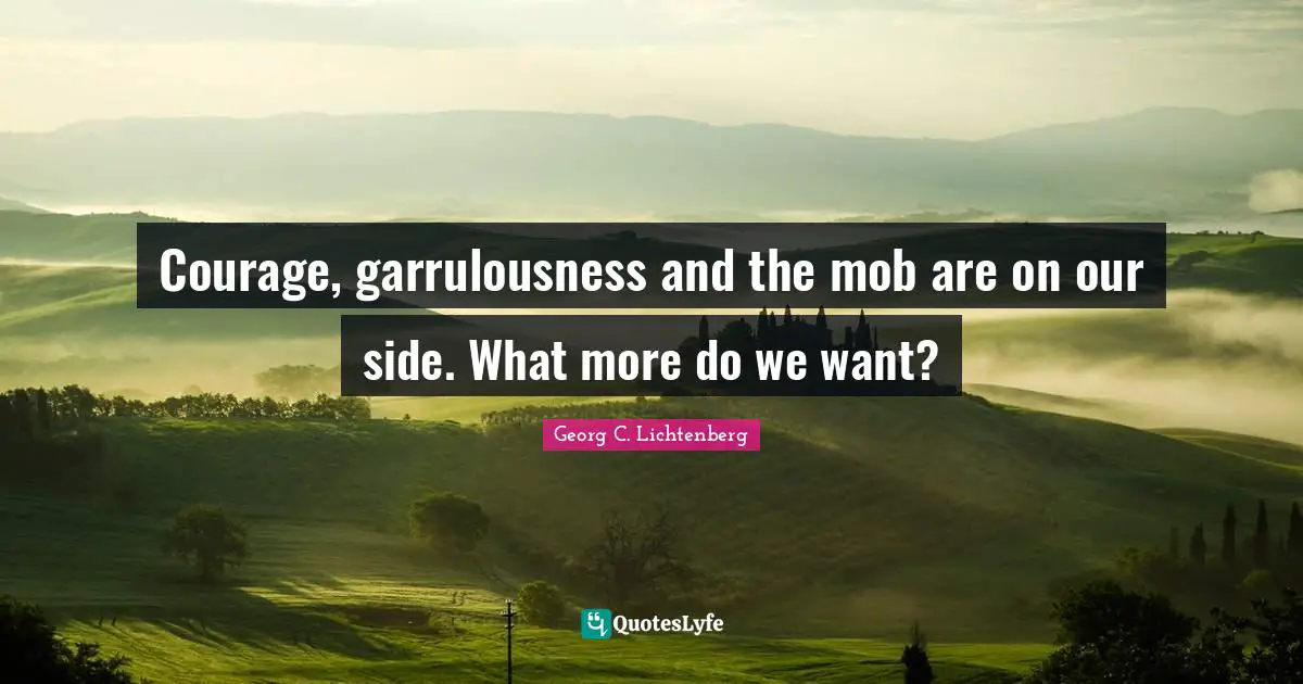 Courage, garrulousness and the mob are on our side. What more do we want?