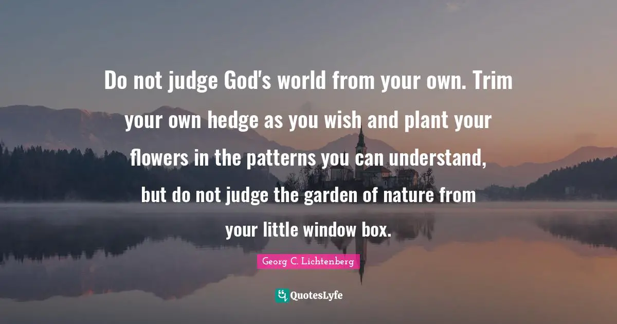 Do not judge God's world from your own. Trim your own hedge as you wish and plant your flowers in the patterns you can understand, but do not judge the garden of nature from your little window box.