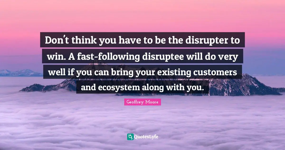 Geoffrey Moore Quotes: "Don't think you have to be the disrupter to win. A fast-following disruptee will do very well if you can bring your existing customers and ecosystem along with you."