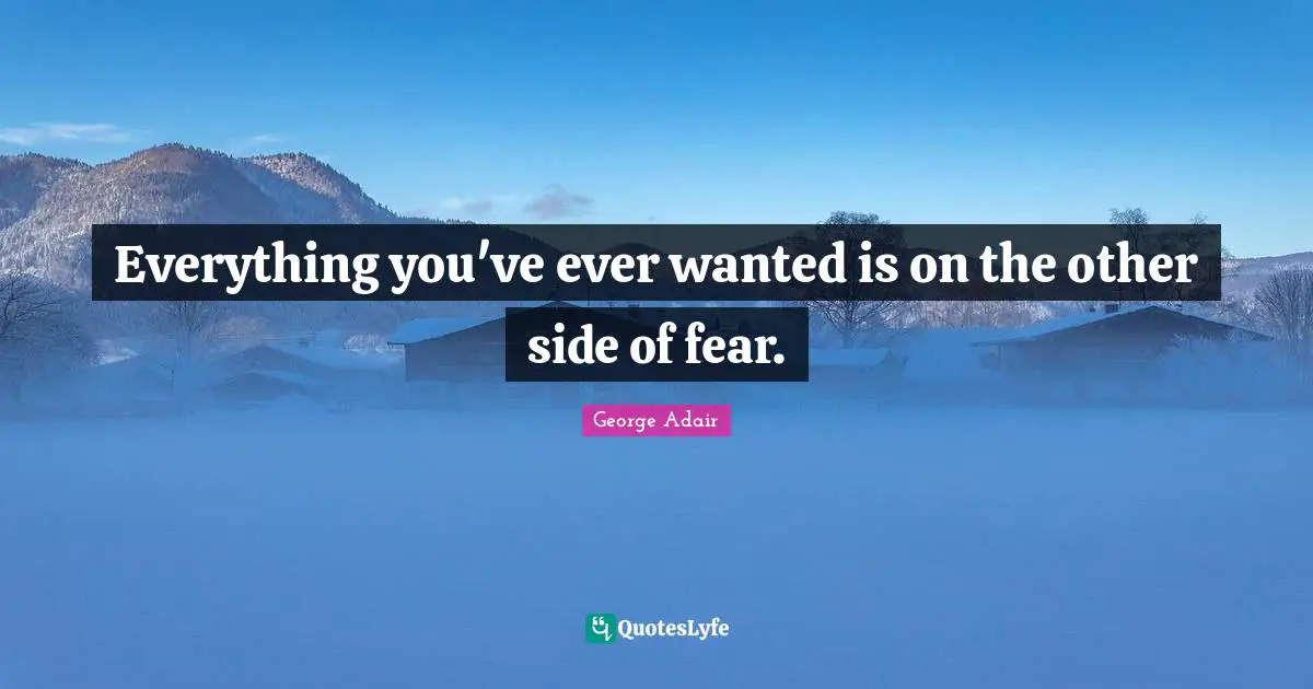 Everything you've ever wanted is on the other side of fear.