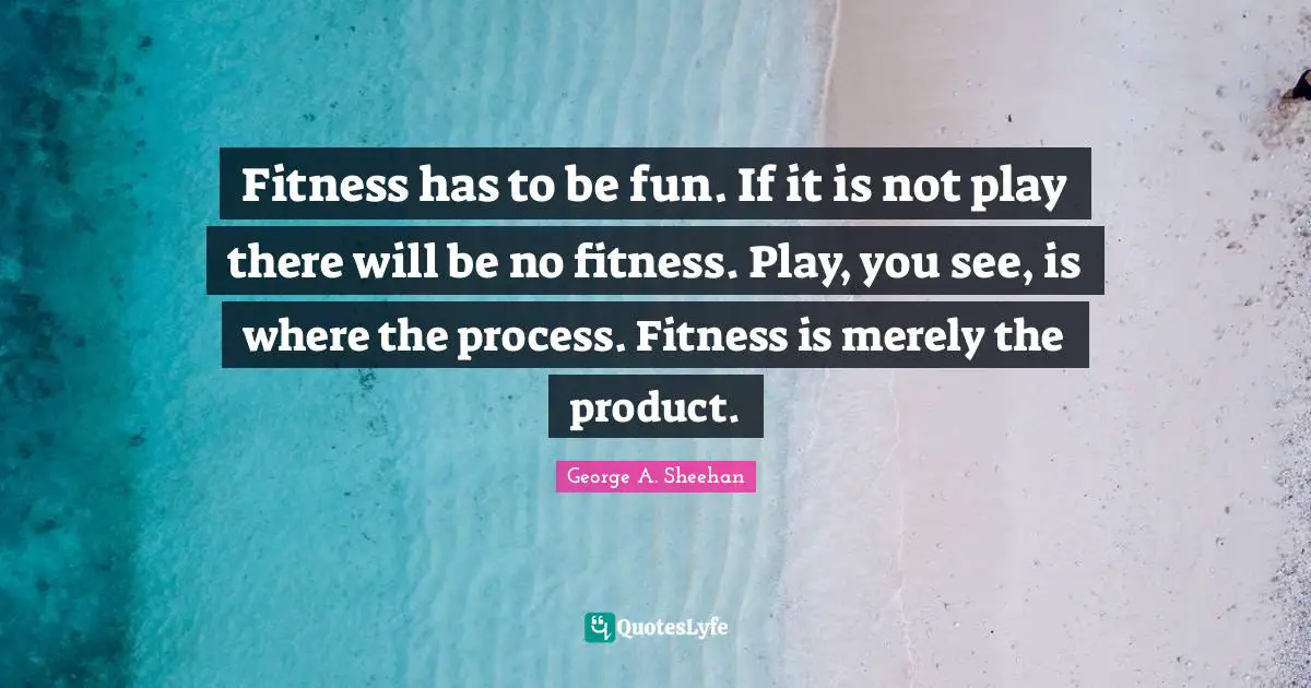 George A. Sheehan Quotes: "Fitness has to be fun. If it is not play there will be no fitness. Play, you see, is where the process. Fitness is merely the product."