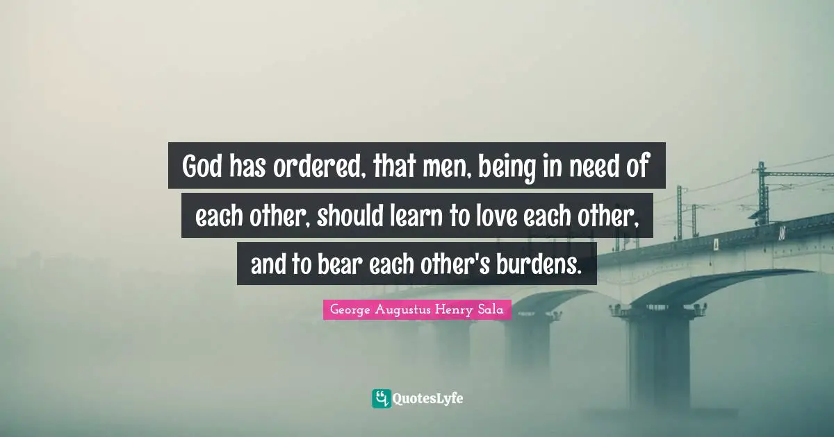 God has ordered, that men, being in need of each other, should learn to love each other, and to bear each other's burdens.