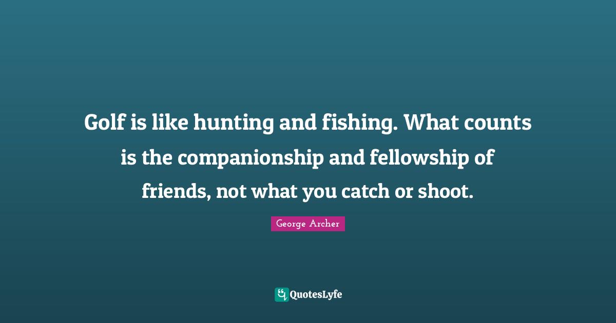 Golf is like hunting and fishing. What counts is the companionship and fellowship of friends, not what you catch or shoot.