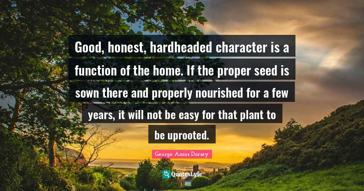 Good, honest, hardheaded character is a function of the home. If the proper seed is sown there and properly nourished for a few years, it will not be easy for that plant to be uprooted.