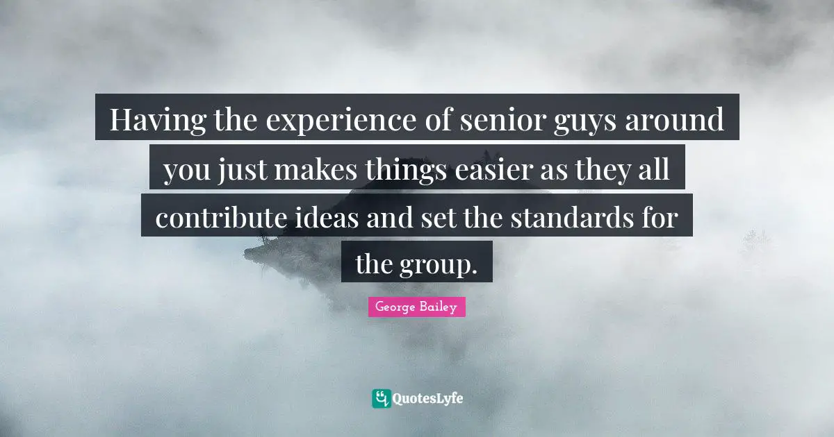 Having the experience of senior guys around you just makes things easier as they all contribute ideas and set the standards for the group.