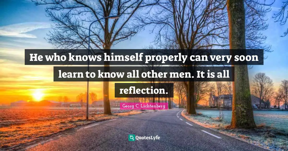He who knows himself properly can very soon learn to know all other men. It is all reflection.
