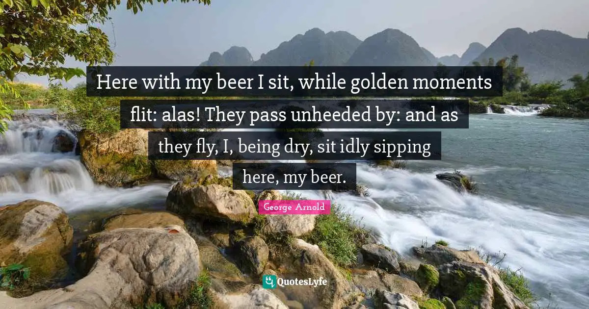 Here with my beer I sit, while golden moments flit: alas! They pass unheeded by: and as they fly, I, being dry, sit idly sipping here, my beer.