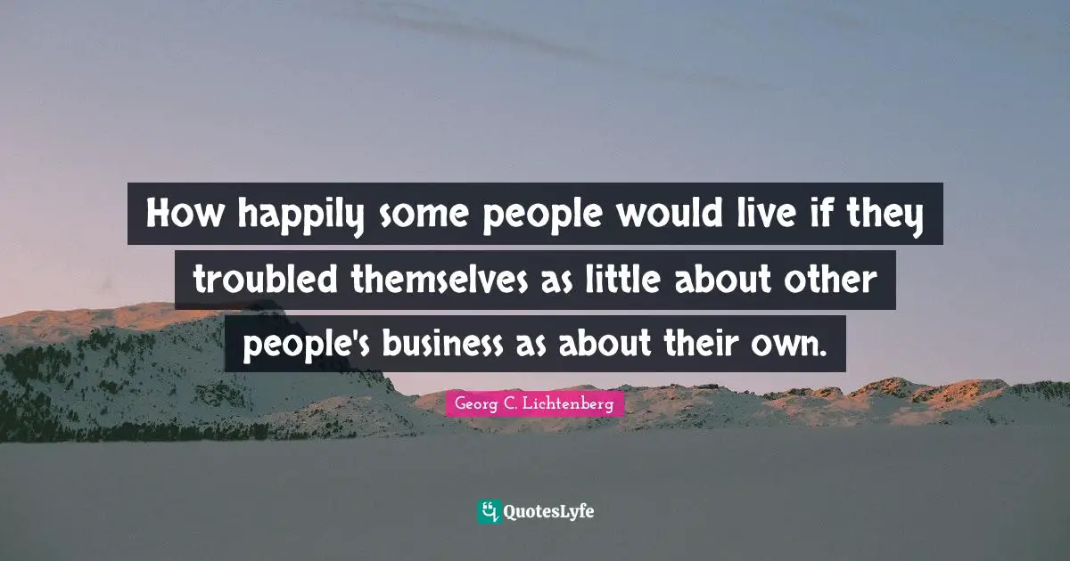 How happily some people would live if they troubled themselves as little about other people's business as about their own.