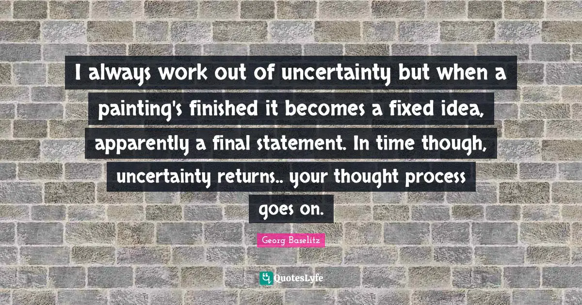 I always work out of uncertainty but when a painting's finished it becomes a fixed idea, apparently a final statement. In time though, uncertainty returns.. your thought process goes on.