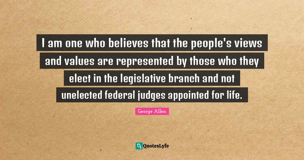 I am one who believes that the people's views and values are represented by those who they elect in the legislative branch and not unelected federal judges appointed for life.