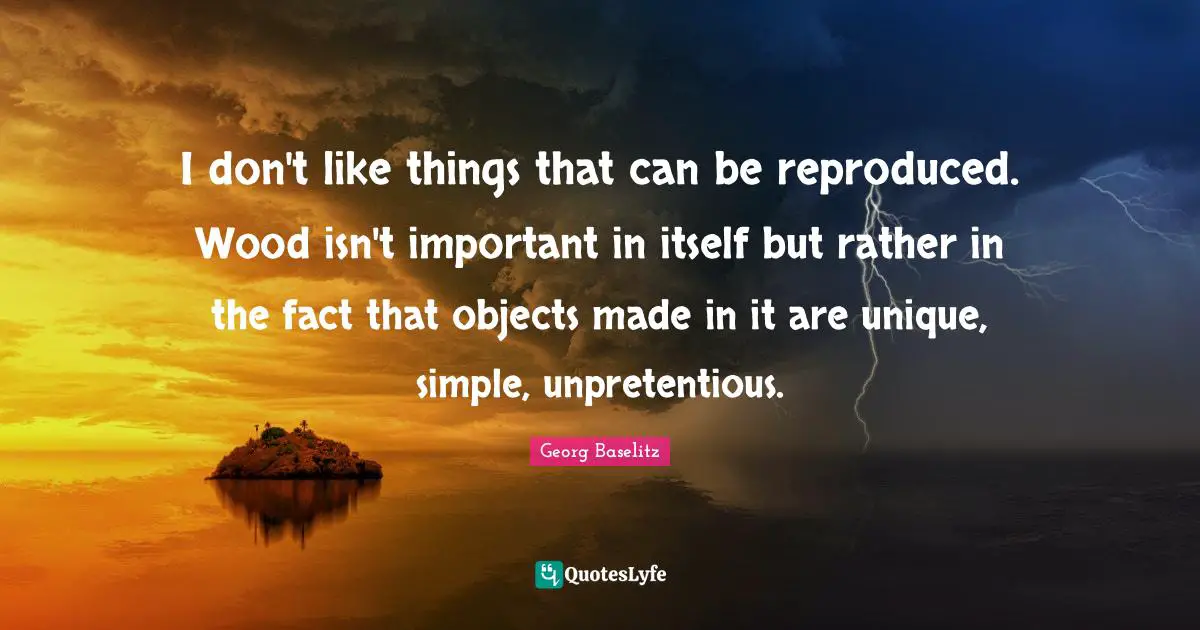 I don't like things that can be reproduced. Wood isn't important in itself but rather in the fact that objects made in it are unique, simple, unpretentious.