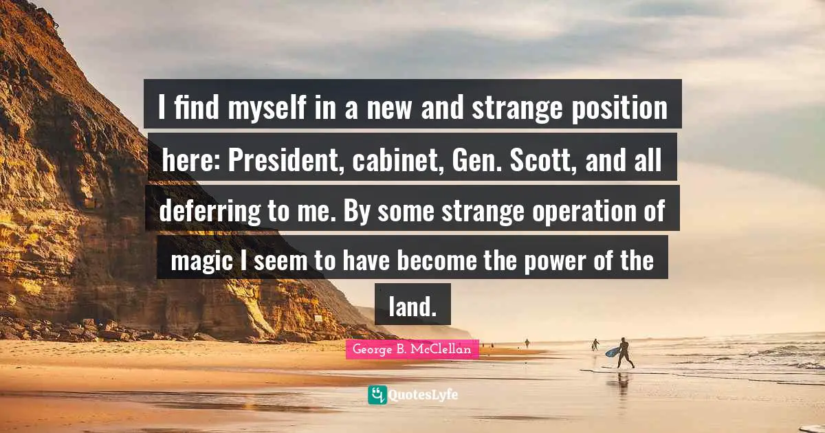 I find myself in a new and strange position here: President, cabinet, Gen. Scott, and all deferring to me. By some strange operation of magic I seem to have become the power of the land.