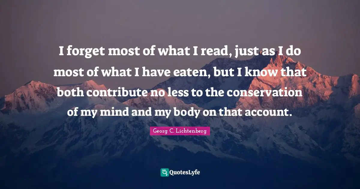 I forget most of what I read, just as I do most of what I have eaten, but I know that both contribute no less to the conservation of my mind and my body on that account.