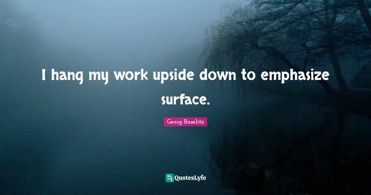 I hang my work upside down to emphasize surface.