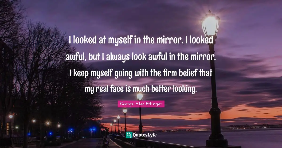 I looked at myself in the mirror. I looked awful, but I always look awful in the mirror. I keep myself going with the firm belief that my real face is much better looking.