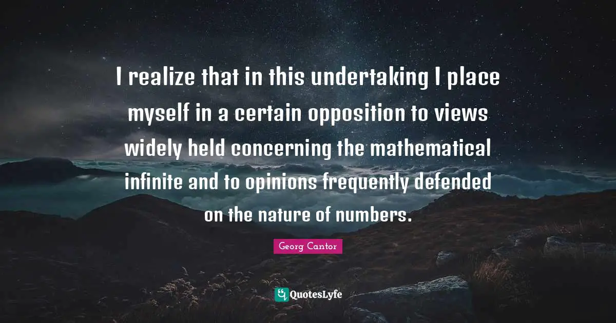 I realize that in this undertaking I place myself in a certain opposition to views widely held concerning the mathematical infinite and to opinions frequently defended on the nature of numbers.