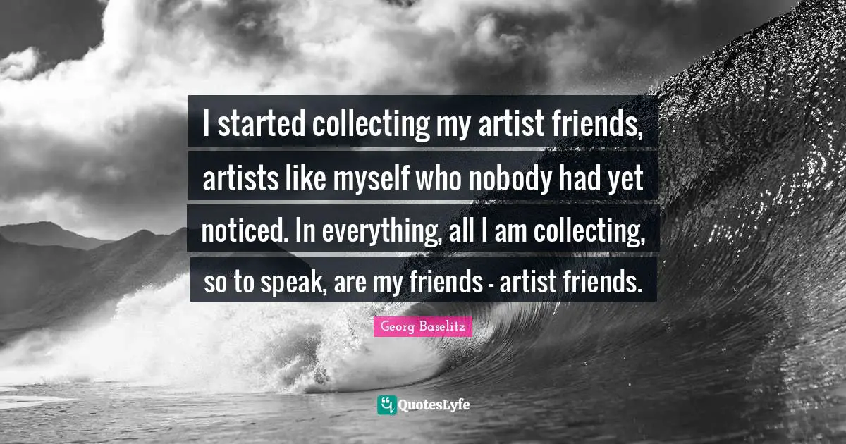 I started collecting my artist friends, artists like myself who nobody had yet noticed. In everything, all I am collecting, so to speak, are my friends - artist friends.