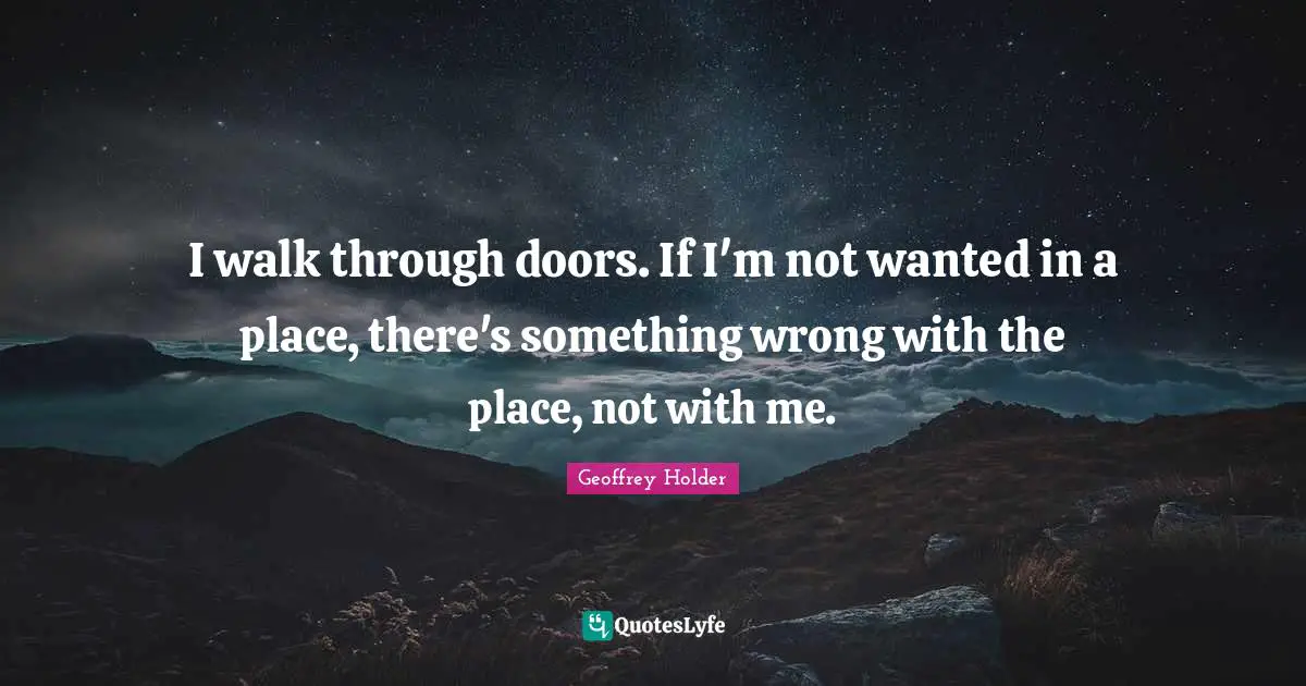 I walk through doors. If I'm not wanted in a place, there's something wrong with the place, not with me.
