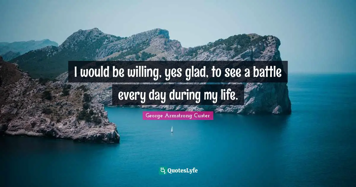 I would be willing, yes glad, to see a battle every day during my life.