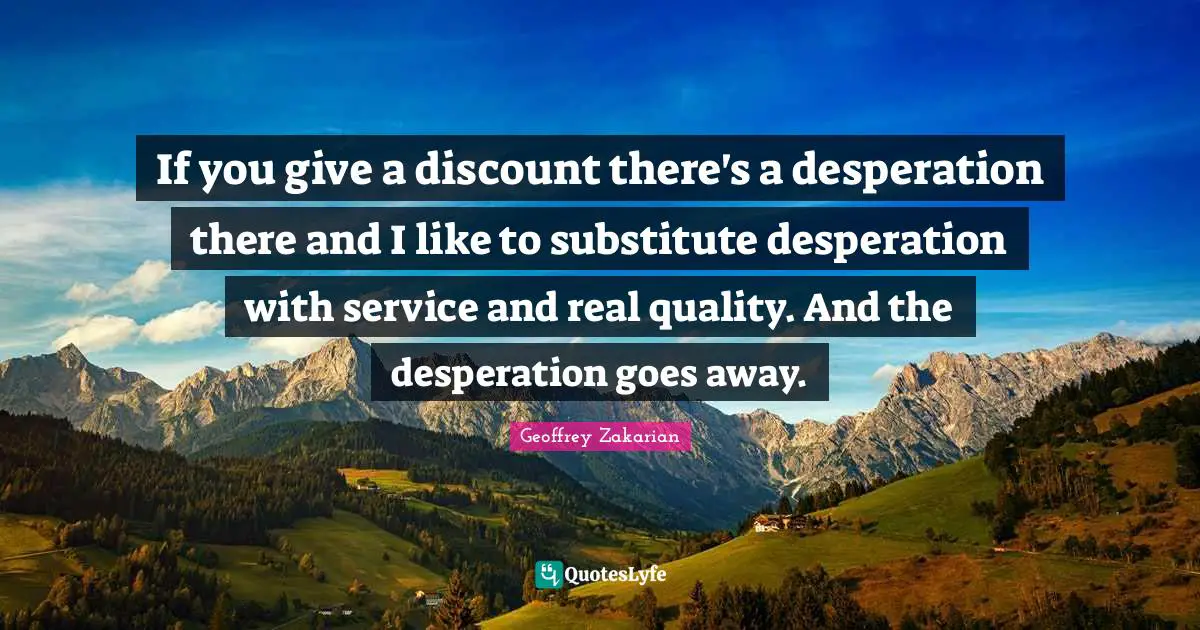 If you give a discount there's a desperation there and I like to substitute desperation with service and real quality. And the desperation goes away.