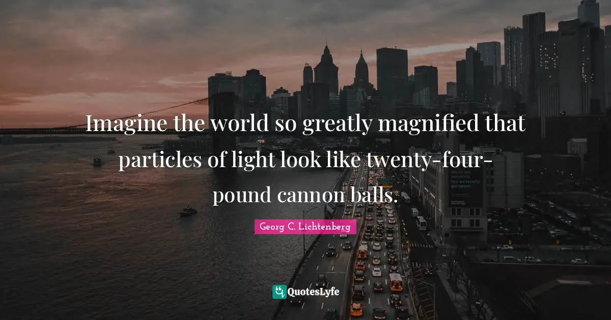Imagine the world so greatly magnified that particles of light look like twenty-four-pound cannon balls.