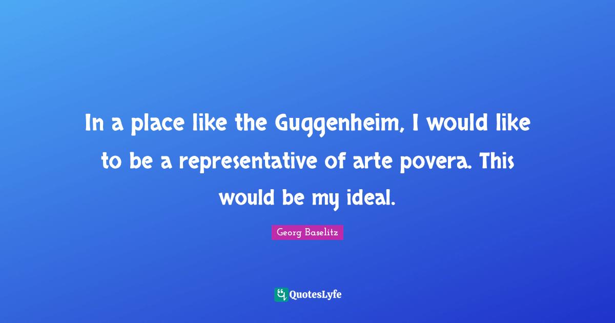 In a place like the Guggenheim, I would like to be a representative of arte povera. This would be my ideal.