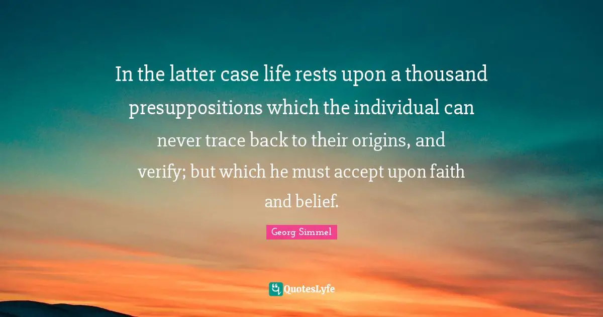 In the latter case life rests upon a thousand presuppositions which the individual can never trace back to their origins, and verify; but which he must accept upon faith and belief.
