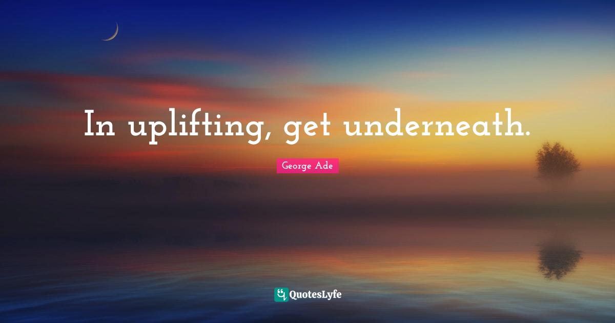 In uplifting, get underneath.