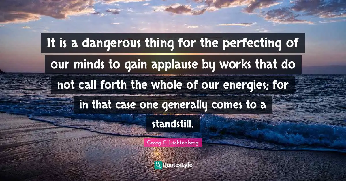 It is a dangerous thing for the perfecting of our minds to gain applause by works that do not call forth the whole of our energies; for in that case one generally comes to a standstill.
