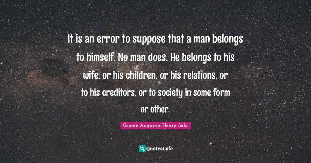 It is an error to suppose that a man belongs to himself. No man does. He belongs to his wife, or his children, or his relations, or to his creditors, or to society in some form or other.