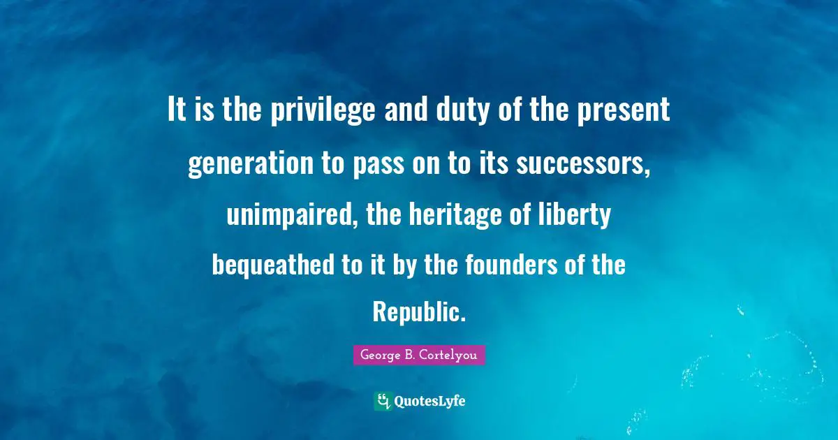 It is the privilege and duty of the present generation to pass on to its successors, unimpaired, the heritage of liberty bequeathed to it by the founders of the Republic.