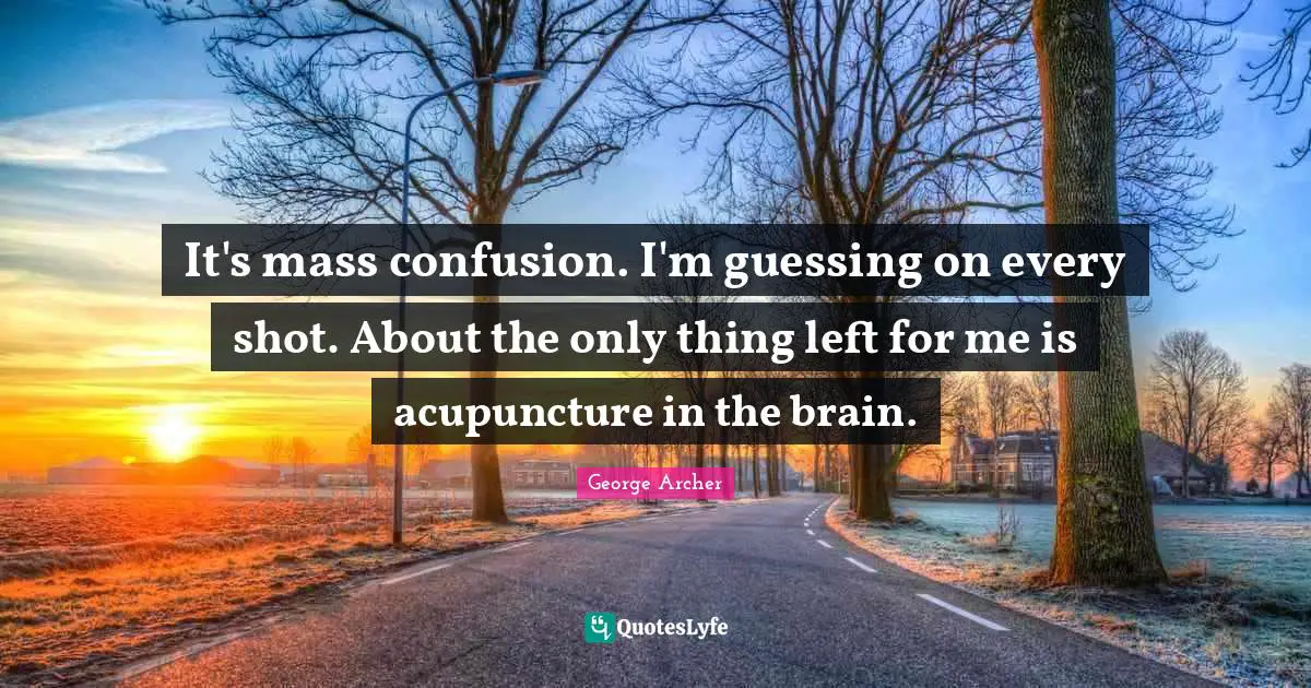 It's mass confusion. I'm guessing on every shot. About the only thing left for me is acupuncture in the brain.
